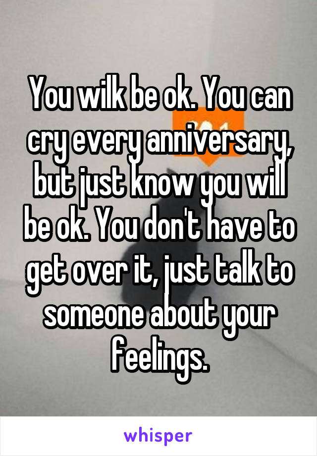 You wilk be ok. You can cry every anniversary, but just know you will be ok. You don't have to get over it, just talk to someone about your feelings.