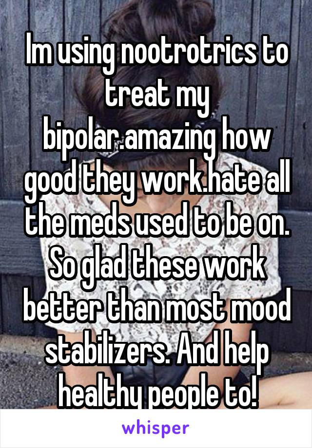 Im using nootrotrics to treat my bipolar.amazing how good they work.hate all the meds used to be on. So glad these work better than most mood stabilizers. And help healthy people to!