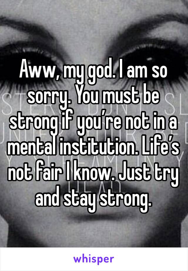 Aww, my god. I am so sorry. You must be strong if you’re not in a mental institution. Life’s not fair I know. Just try and stay strong. 