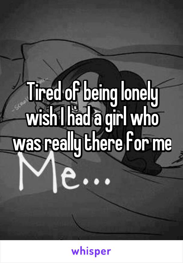 Tired of being lonely wish I had a girl who was really there for me 