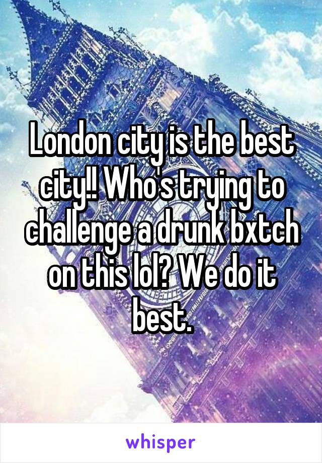 London city is the best city!! Who's trying to challenge a drunk bxtch on this lol? We do it best.