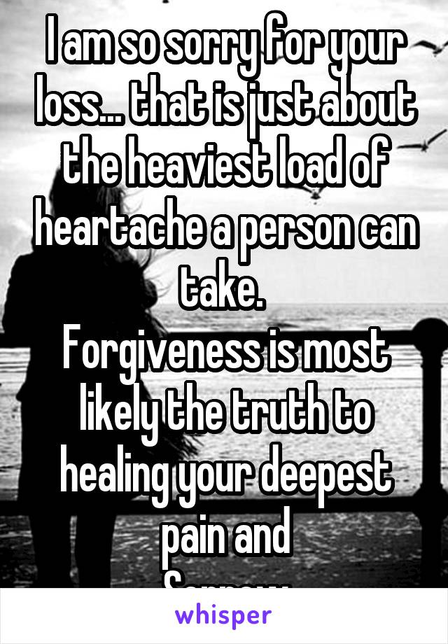 I am so sorry for your loss... that is just about the heaviest load of heartache a person can take. 
Forgiveness is most likely the truth to healing your deepest pain and
Sorrow