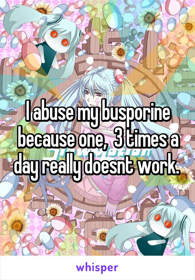 I abuse my busporine because one,  3 times a day really doesnt work. 