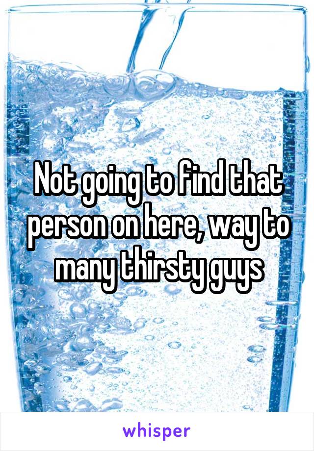 Not going to find that person on here, way to many thirsty guys