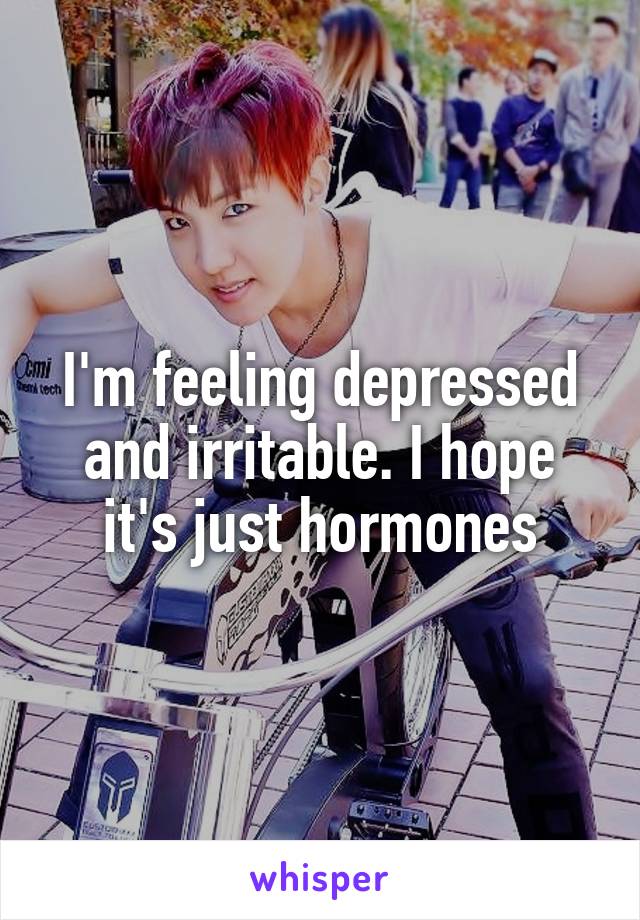 I'm feeling depressed and irritable. I hope it's just hormones