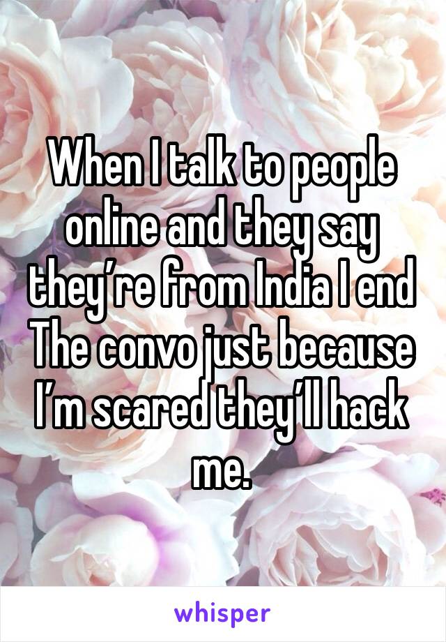 When I talk to people online and they say they’re from India I end
The convo just because I’m scared they’ll hack me.