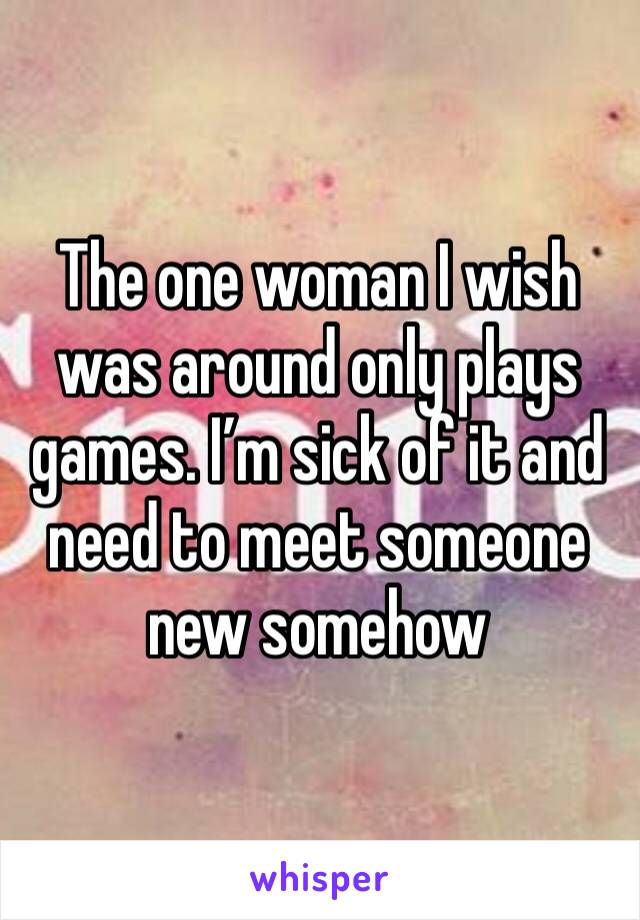 The one woman I wish was around only plays games. I’m sick of it and need to meet someone new somehow 