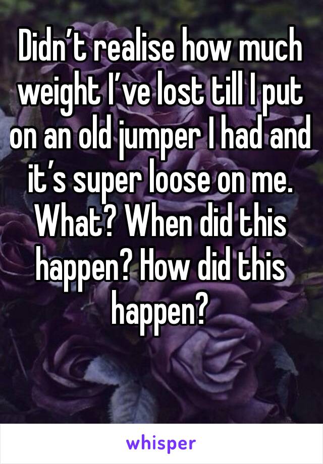 Didn’t realise how much weight I’ve lost till I put on an old jumper I had and it’s super loose on me. What? When did this happen? How did this happen?