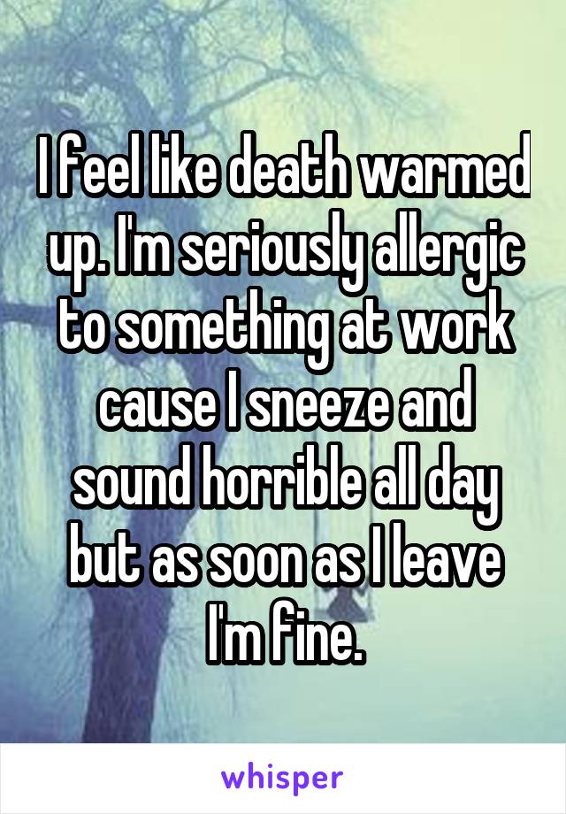 I feel like death warmed up. I'm seriously allergic to something at work cause I sneeze and sound horrible all day but as soon as I leave I'm fine.