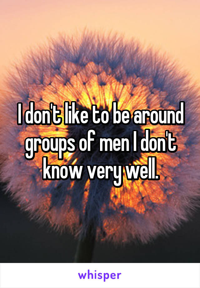 I don't like to be around groups of men I don't know very well.