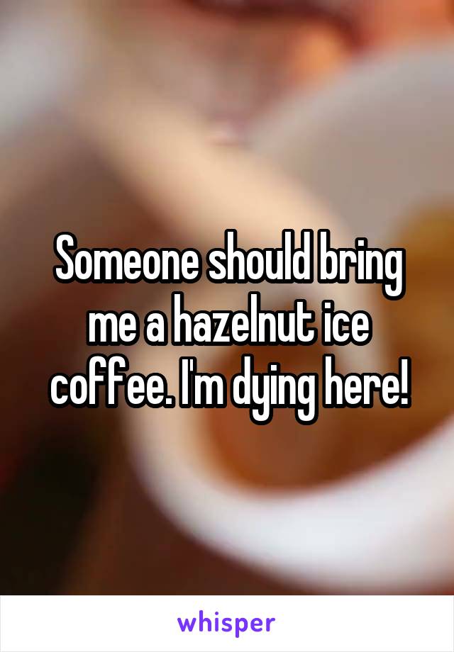 Someone should bring me a hazelnut ice coffee. I'm dying here!