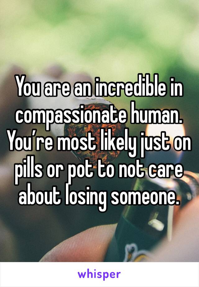 You are an incredible in compassionate human. You’re most likely just on pills or pot to not care about losing someone. 