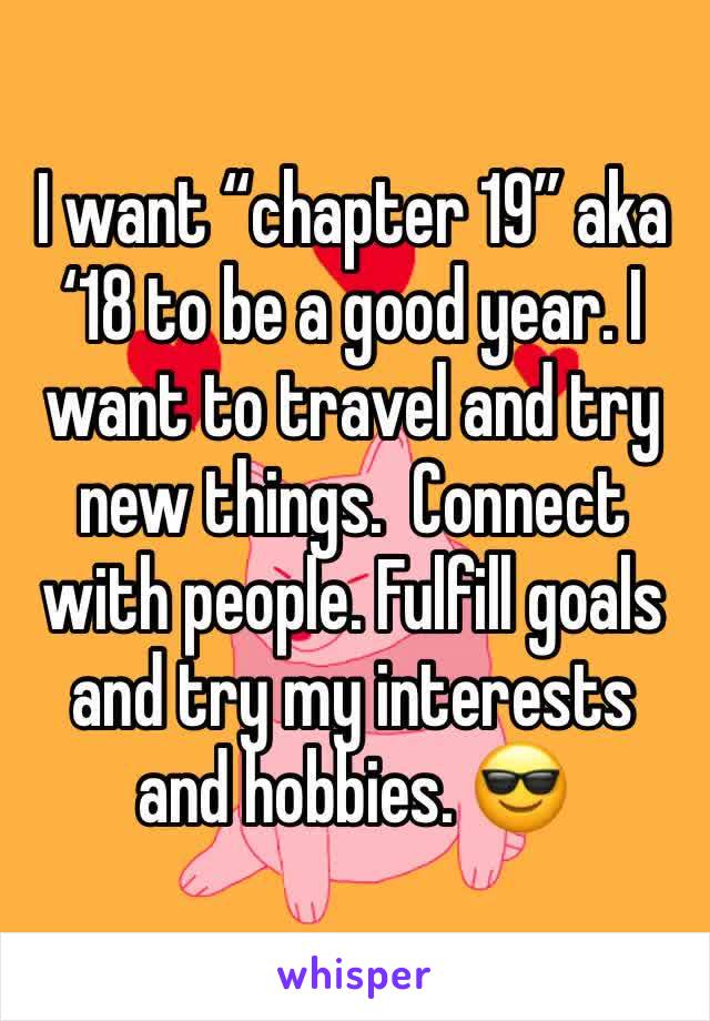 I want “chapter 19” aka ‘18 to be a good year. I want to travel and try new things.  Connect with people. Fulfill goals and try my interests and hobbies. 😎