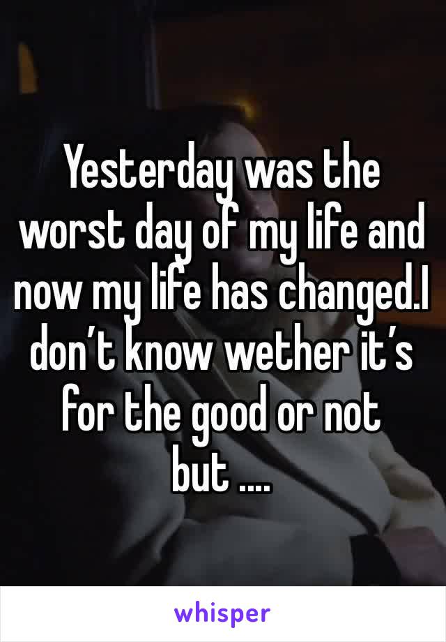 Yesterday was the worst day of my life and now my life has changed.I don’t know wether it’s for the good or not but ....