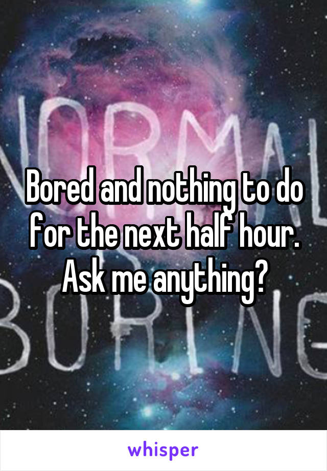 Bored and nothing to do for the next half hour.
Ask me anything?