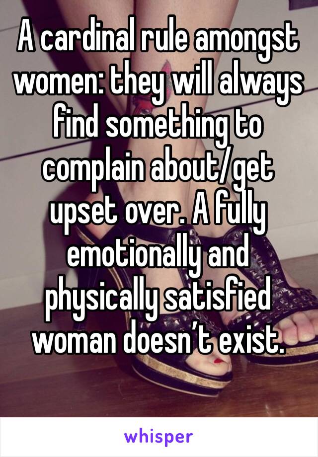 A cardinal rule amongst women: they will always find something to complain about/get upset over. A fully emotionally and physically satisfied woman doesn’t exist. 