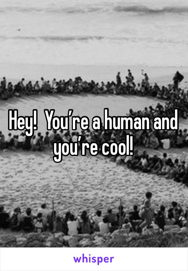 Hey!  You’re a human and you’re cool!