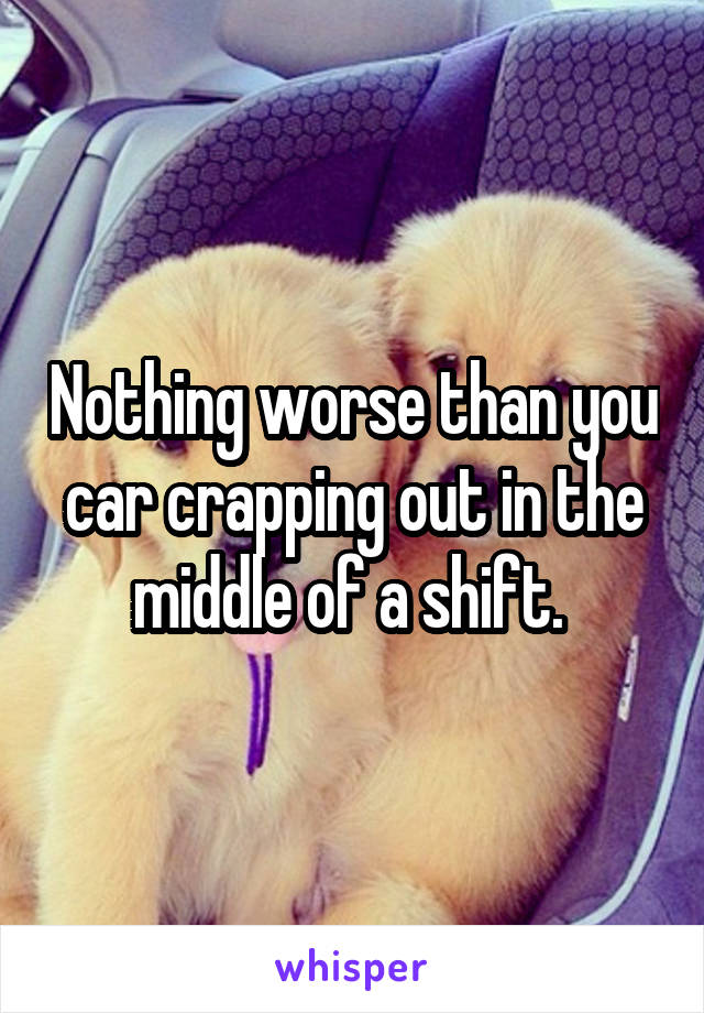 Nothing worse than you car crapping out in the middle of a shift. 