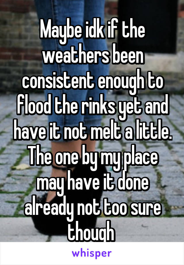 Maybe idk if the weathers been consistent enough to flood the rinks yet and have it not melt a little. The one by my place may have it done already not too sure though 