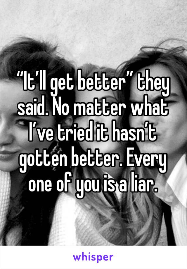 “It’ll get better” they said. No matter what I’ve tried it hasn’t gotten better. Every one of you is a liar.