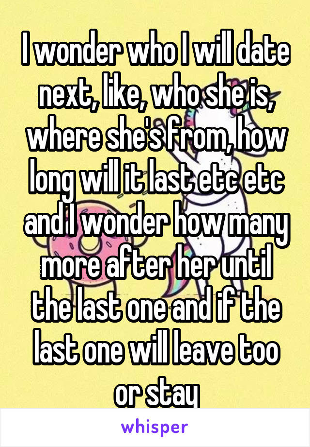 I wonder who I will date next, like, who she is, where she's from, how long will it last etc etc and I wonder how many more after her until the last one and if the last one will leave too or stay