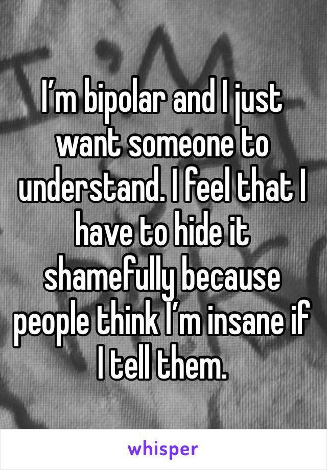 I’m bipolar and I just want someone to understand. I feel that I have to hide it shamefully because people think I’m insane if I tell them. 