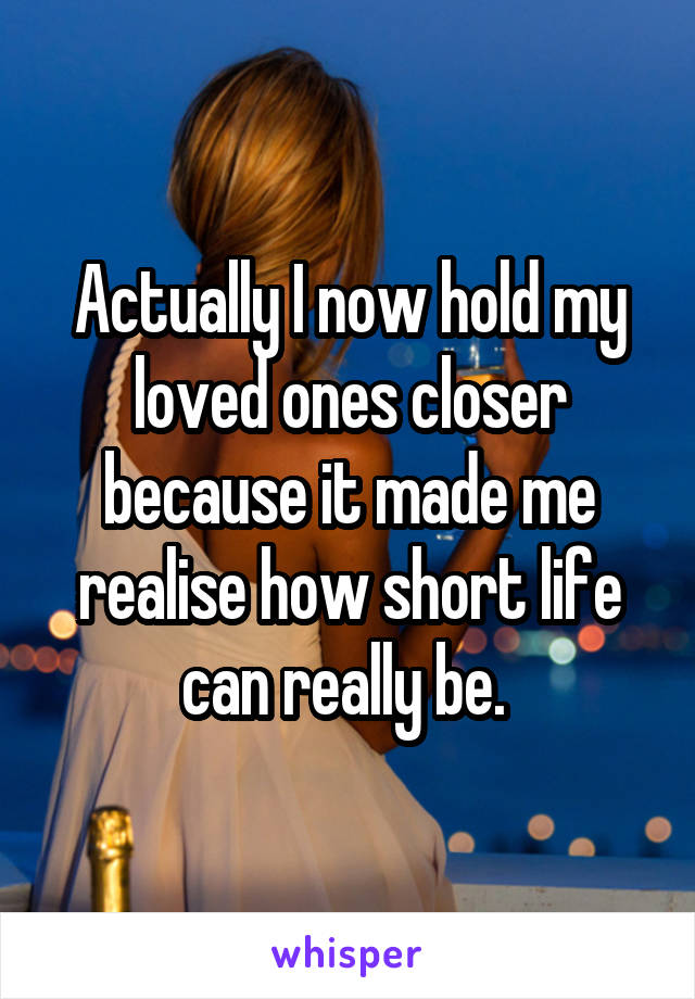 Actually I now hold my loved ones closer because it made me realise how short life can really be. 