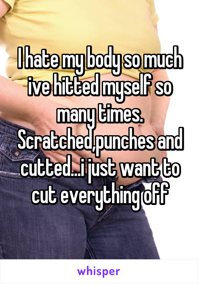 I hate my body so much ive hitted myself so many times. Scratched,punches and cutted...i just want to cut everything off
