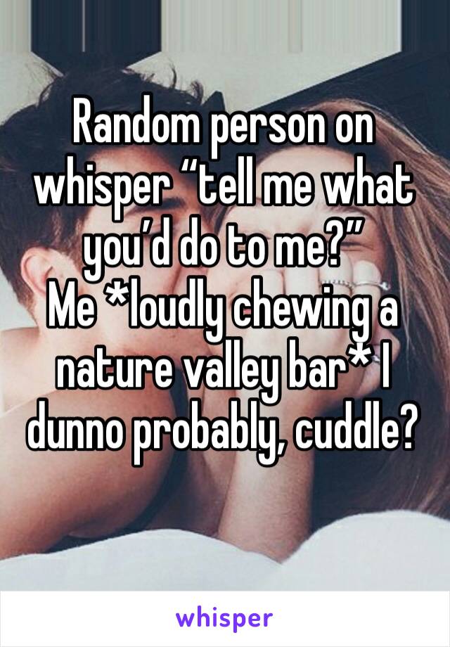 Random person on whisper “tell me what you’d do to me?” 
Me *loudly chewing a nature valley bar* I dunno probably, cuddle? 