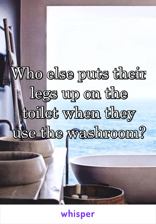 Who else puts their legs up on the toilet when they use the washroom? 