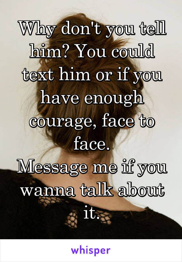 Why don't you tell him? You could text him or if you have enough courage, face to face.
Message me if you wanna talk about it.
