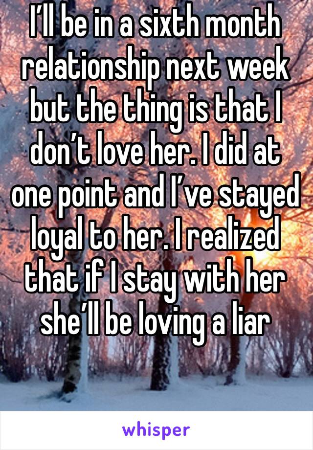 I’ll be in a sixth month relationship next week but the thing is that I don’t love her. I did at one point and I’ve stayed loyal to her. I realized that if I stay with her she’ll be loving a liar 