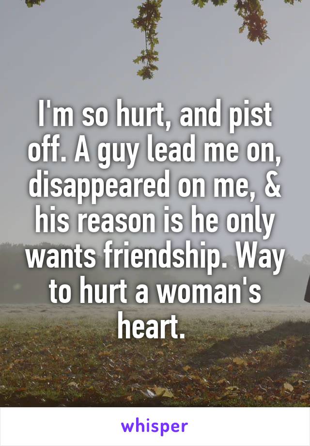 I'm so hurt, and pist off. A guy lead me on, disappeared on me, & his reason is he only wants friendship. Way to hurt a woman's heart. 