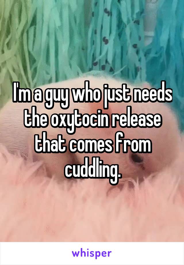 I'm a guy who just needs the oxytocin release that comes from cuddling.