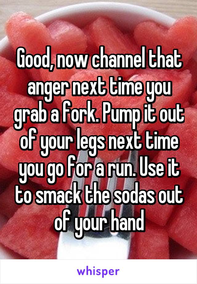 Good, now channel that anger next time you grab a fork. Pump it out of your legs next time you go for a run. Use it to smack the sodas out of your hand