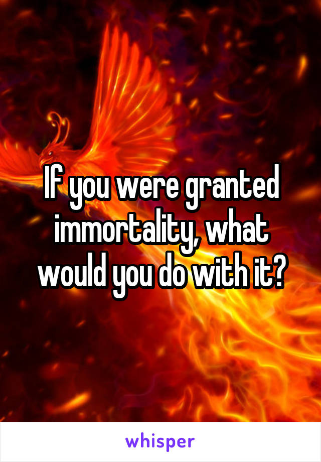 If you were granted immortality, what would you do with it?