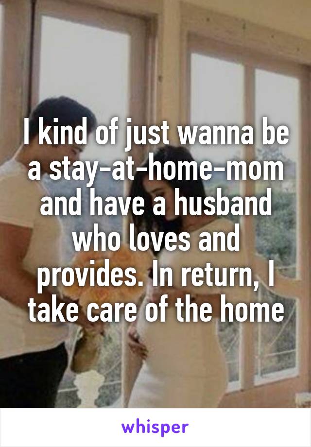 I kind of just wanna be a stay-at-home-mom and have a husband who loves and provides. In return, I take care of the home