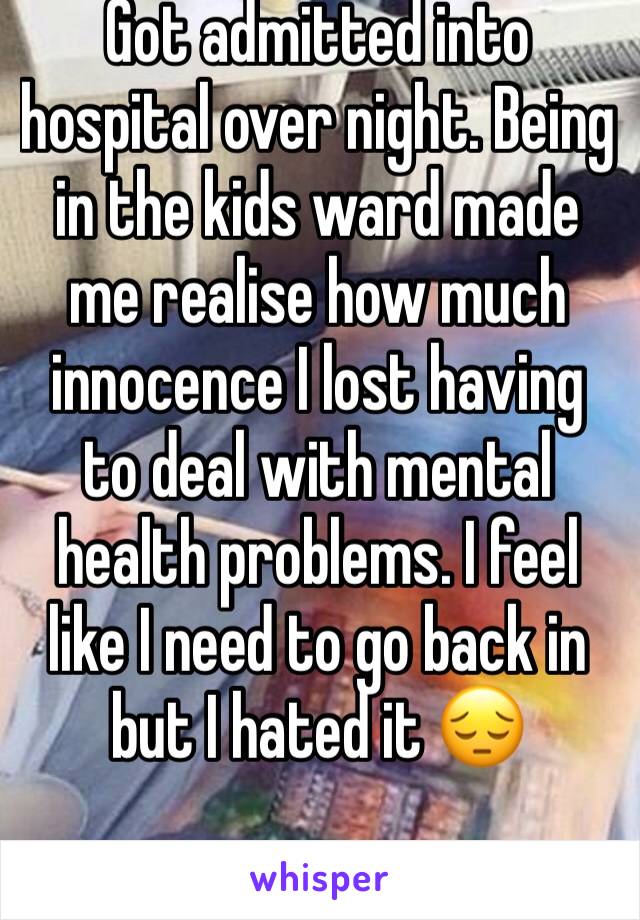 Got admitted into hospital over night. Being in the kids ward made me realise how much innocence I lost having to deal with mental health problems. I feel like I need to go back in but I hated it 😔