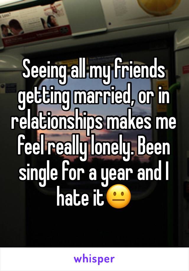 Seeing all my friends getting married, or in relationships makes me feel really lonely. Been single for a year and I hate it😐