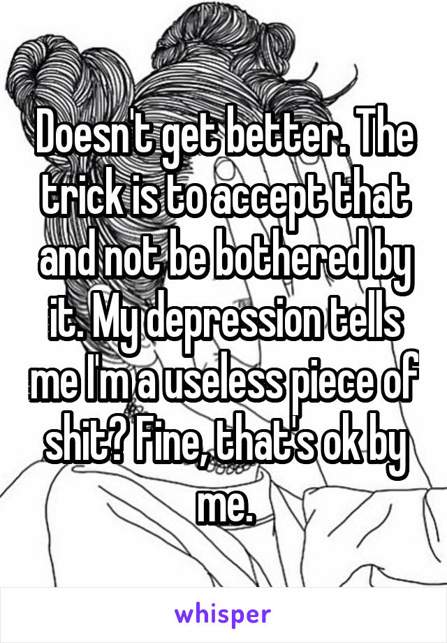 Doesn't get better. The trick is to accept that and not be bothered by it. My depression tells me I'm a useless piece of shit? Fine, that's ok by me.