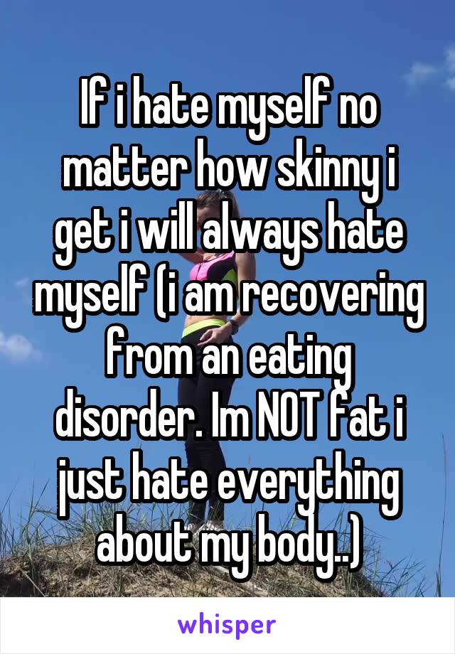 If i hate myself no matter how skinny i get i will always hate myself (i am recovering from an eating disorder. Im NOT fat i just hate everything about my body..)