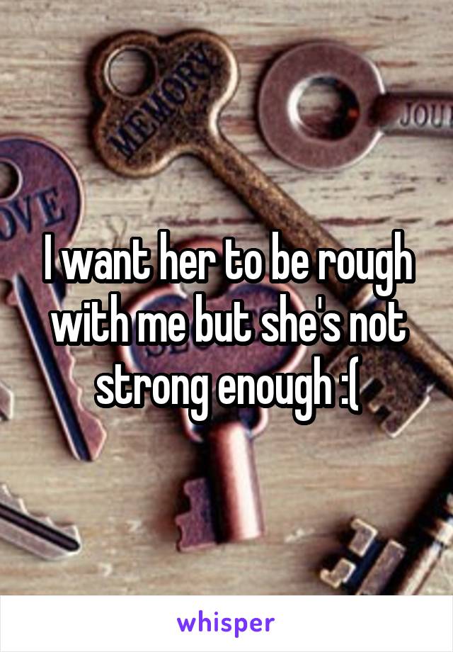 I want her to be rough with me but she's not strong enough :(