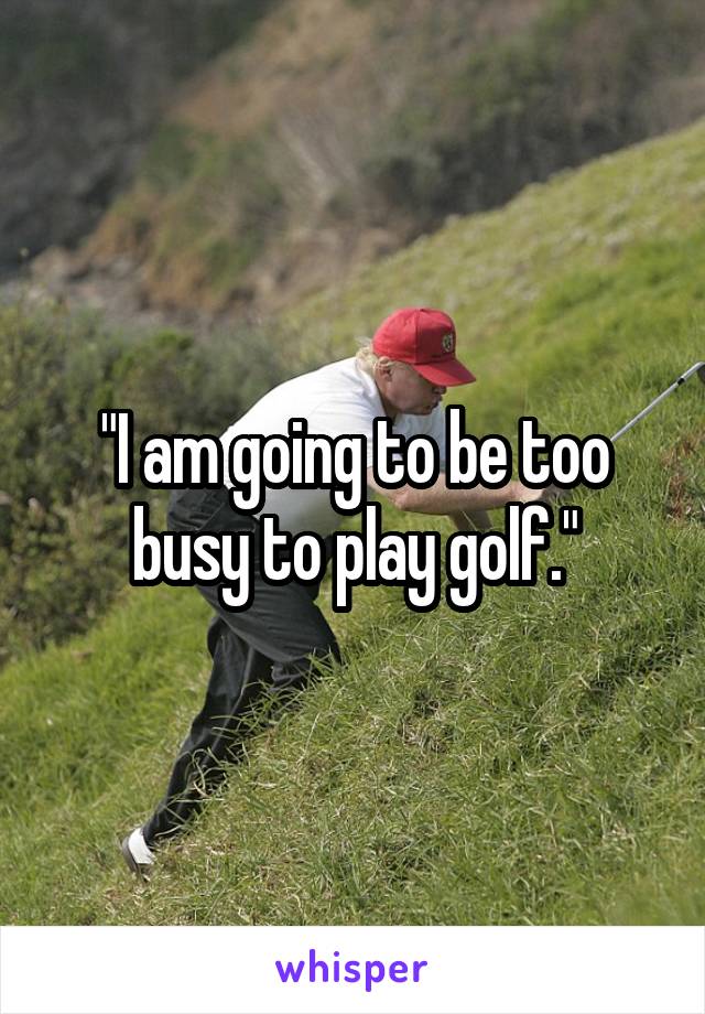 "I am going to be too busy to play golf."