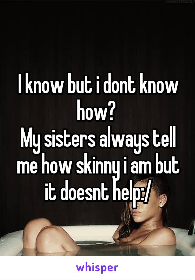 I know but i dont know how? 
My sisters always tell me how skinny i am but it doesnt help:/