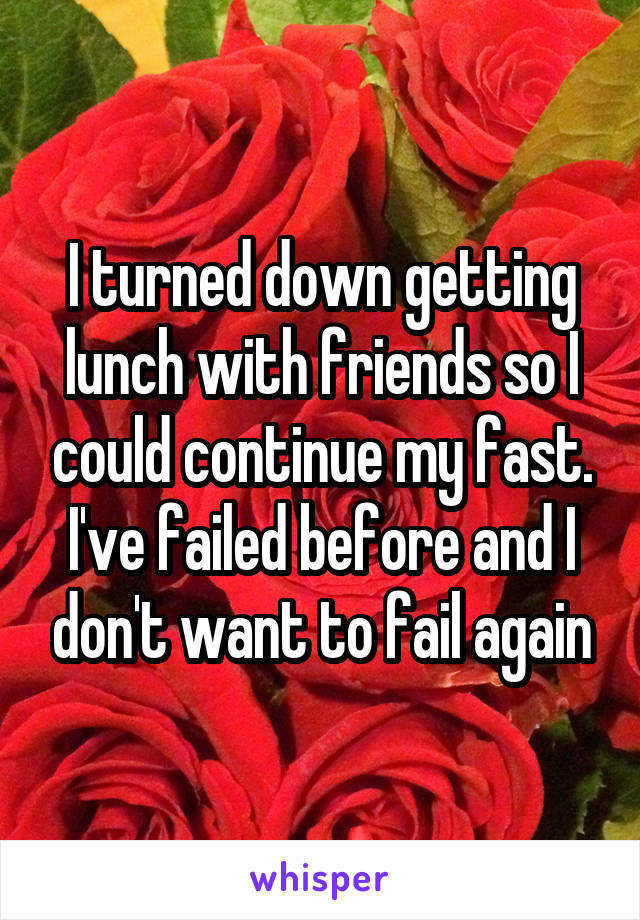 I turned down getting lunch with friends so I could continue my fast. I've failed before and I don't want to fail again