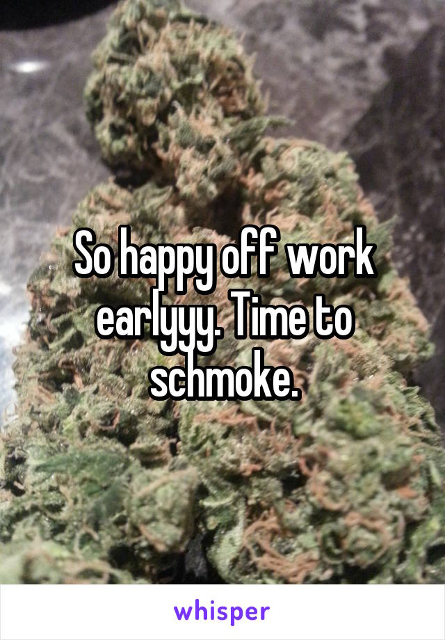 So happy off work earlyyy. Time to schmoke.