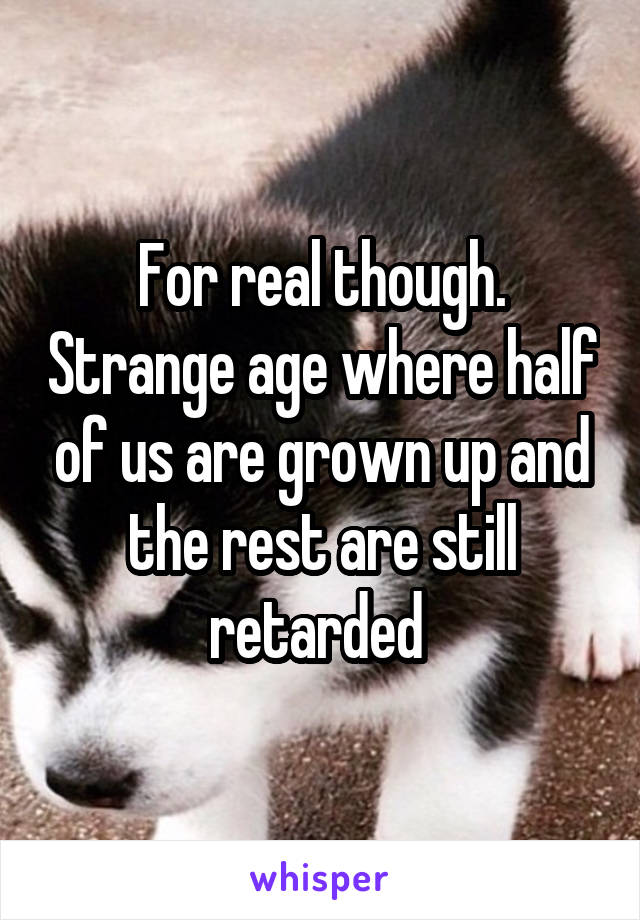 For real though. Strange age where half of us are grown up and the rest are still retarded 