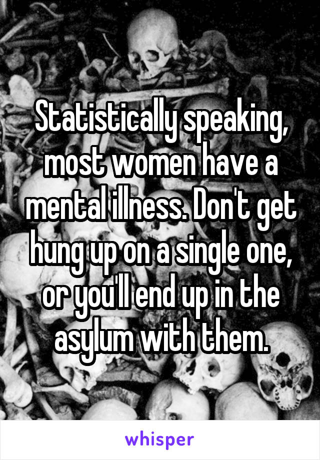 Statistically speaking, most women have a mental illness. Don't get hung up on a single one, or you'll end up in the asylum with them.