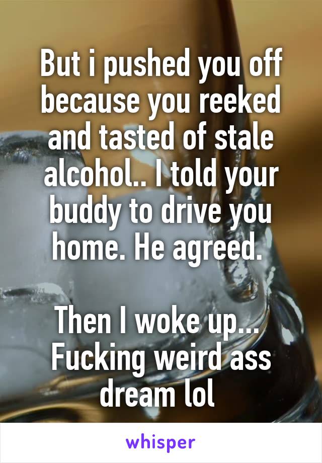 But i pushed you off because you reeked and tasted of stale alcohol.. I told your buddy to drive you home. He agreed. 

Then I woke up... 
Fucking weird ass dream lol 