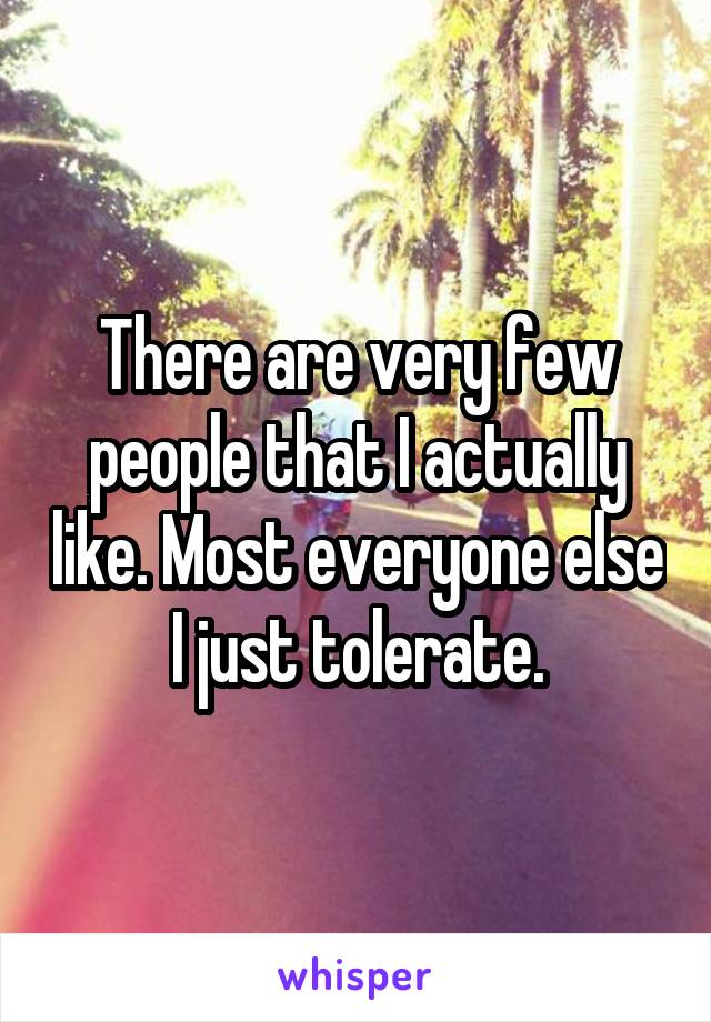 There are very few people that I actually like. Most everyone else I just tolerate.